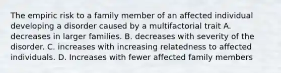 The empiric risk to a family member of an affected individual developing a disorder caused by a multifactorial trait A. decreases in larger families. B. decreases with severity of the disorder. C. increases with increasing relatedness to affected individuals. D. Increases with fewer affected family members