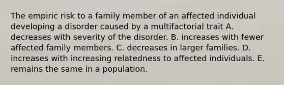 The empiric risk to a family member of an affected individual developing a disorder caused by a multifactorial trait A. decreases with severity of the disorder. B. increases with fewer affected family members. C. decreases in larger families. D. increases with increasing relatedness to affected individuals. E. remains the same in a population.