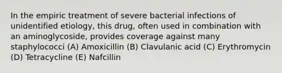 In the empiric treatment of severe bacterial infections of unidentified etiology, this drug, often used in combination with an aminoglycoside, provides coverage against many staphylococci (A) Amoxicillin (B) Clavulanic acid (C) Erythromycin (D) Tetracycline (E) Nafcillin