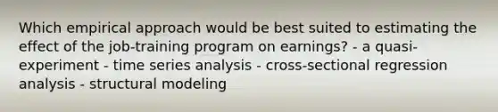 Which empirical approach would be best suited to estimating the effect of the job-training program on earnings? - a quasi-experiment - time series analysis - cross-sectional regression analysis - structural modeling