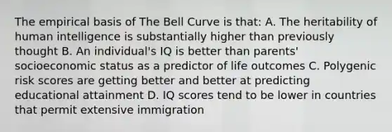 The empirical basis of The Bell Curve is that: A. The heritability of human intelligence is substantially higher than previously thought B. An individual's IQ is better than parents' socioeconomic status as a predictor of life outcomes C. Polygenic risk scores are getting better and better at predicting educational attainment D. IQ scores tend to be lower in countries that permit extensive immigration