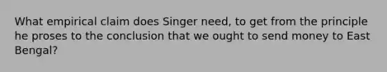 What empirical claim does Singer need, to get from the principle he proses to the conclusion that we ought to send money to East Bengal?