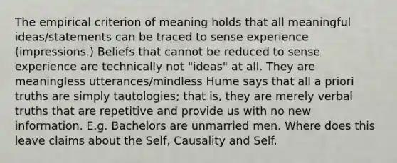 The empirical criterion of meaning holds that all meaningful ideas/statements can be traced to sense experience (impressions.) Beliefs that cannot be reduced to sense experience are technically not "ideas" at all. They are meaningless utterances/mindless Hume says that all a priori truths are simply tautologies; that is, they are merely verbal truths that are repetitive and provide us with no new information. E.g. Bachelors are unmarried men. Where does this leave claims about the Self, Causality and Self.