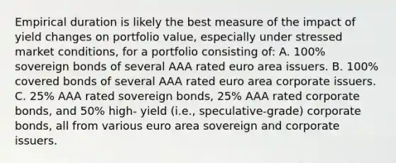 Empirical duration is likely the best measure of the impact of yield changes on portfolio value, especially under stressed market conditions, for a portfolio consisting of: A. 100% sovereign bonds of several AAA rated euro area issuers. B. 100% covered bonds of several AAA rated euro area corporate issuers. C. 25% AAA rated sovereign bonds, 25% AAA rated corporate bonds, and 50% high- yield (i.e., speculative-grade) corporate bonds, all from various euro area sovereign and corporate issuers.