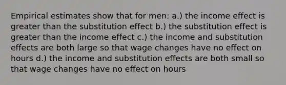 Empirical estimates show that for men: a.) the income effect is greater than the substitution effect b.) the substitution effect is greater than the income effect c.) the income and substitution effects are both large so that wage changes have no effect on hours d.) the income and substitution effects are both small so that wage changes have no effect on hours