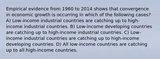 Empirical evidence from 1960 to 2014 shows that convergence in economic growth is occurring in which of the following cases? A) Low-income industrial countries are catching up to high-income industrial countries. B) Low-income developing countries are catching up to high-income industrial countries. C) Low-income industrial countries are catching up to high-income developing countries. D) All low-income countries are catching up to all high-income countries.