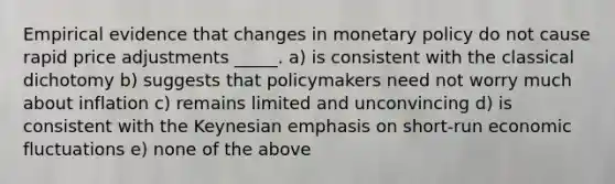 Empirical evidence that changes in monetary policy do not cause rapid price adjustments _____. a) is consistent with the classical dichotomy b) suggests that policymakers need not worry much about inflation c) remains limited and unconvincing d) is consistent with the Keynesian emphasis on short-run economic fluctuations e) none of the above