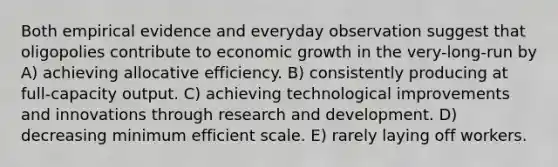 Both empirical evidence and everyday observation suggest that oligopolies contribute to economic growth in the very-long-run by A) achieving allocative efficiency. B) consistently producing at full-capacity output. C) achieving technological improvements and innovations through research and development. D) decreasing minimum efficient scale. E) rarely laying off workers.