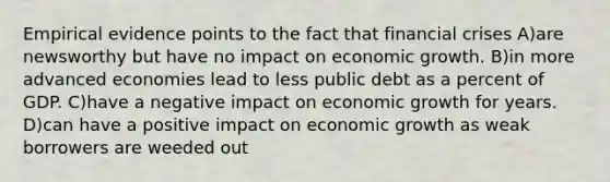 Empirical evidence points to the fact that financial crises A)are newsworthy but have no impact on economic growth. B)in more advanced economies lead to less public debt as a percent of GDP. C)have a negative impact on economic growth for years. D)can have a positive impact on economic growth as weak borrowers are weeded out