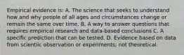 Empirical evidence is: A. The science that seeks to understand how and why people of all ages and circumstances change or remain the same over time. B. A way to answer questions that requires empirical research and data-based conclusions C. A specific prediction that can be tested. D. Evidence based on data from scientiic observation or experiments; not theoretical.