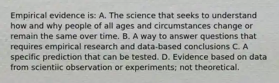 Empirical evidence is: A. The science that seeks to understand how and why people of all ages and circumstances change or remain the same over time. B. A way to answer questions that requires empirical research and data-based conclusions C. A specific prediction that can be tested. D. Evidence based on data from scientiic observation or experiments; not theoretical.