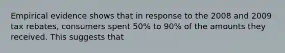 Empirical evidence shows that in response to the 2008 and 2009 tax rebates, consumers spent 50% to 90% of the amounts they received. This suggests that