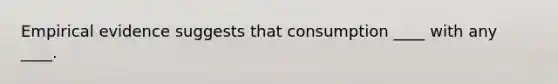 Empirical evidence suggests that consumption ____ with any ____.