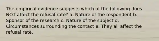 The empirical evidence suggests which of the following does NOT affect the refusal rate? a. Nature of the respondent b. Sponsor of the research c. Nature of the subject d. Circumstances surrounding the contact e. They all affect the refusal rate.