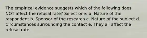 The empirical evidence suggests which of the following does NOT affect the refusal rate? Select one: a. Nature of the respondent b. Sponsor of the research c. Nature of the subject d. Circumstances surrounding the contact e. They all affect the refusal rate.