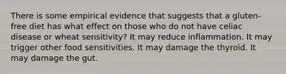 There is some empirical evidence that suggests that a gluten-free diet has what effect on those who do not have celiac disease or wheat sensitivity? It may reduce inflammation. It may trigger other food sensitivities. It may damage the thyroid. It may damage the gut.