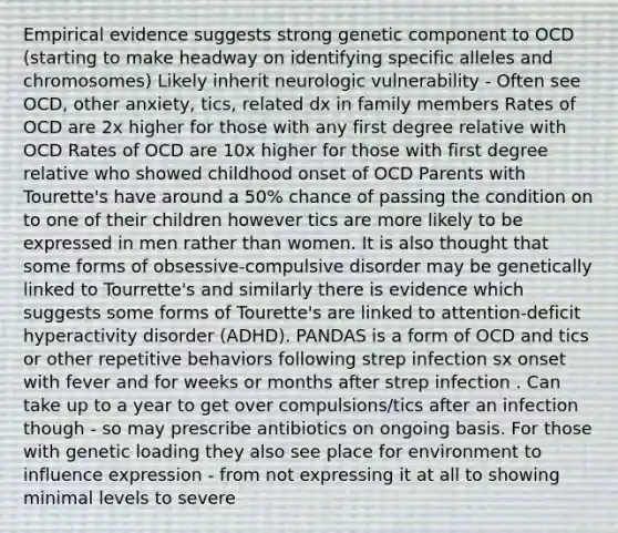 Empirical evidence suggests strong genetic component to OCD (starting to make headway on identifying specific alleles and chromosomes) Likely inherit neurologic vulnerability - Often see OCD, other anxiety, tics, related dx in family members Rates of OCD are 2x higher for those with any first degree relative with OCD Rates of OCD are 10x higher for those with first degree relative who showed childhood onset of OCD Parents with Tourette's have around a 50% chance of passing the condition on to one of their children however tics are more likely to be expressed in men rather than women. It is also thought that some forms of obsessive-compulsive disorder may be genetically linked to Tourrette's and similarly there is evidence which suggests some forms of Tourette's are linked to attention-deficit hyperactivity disorder (ADHD). PANDAS is a form of OCD and tics or other repetitive behaviors following strep infection sx onset with fever and for weeks or months after strep infection . Can take up to a year to get over compulsions/tics after an infection though - so may prescribe antibiotics on ongoing basis. For those with genetic loading they also see place for environment to influence expression - from not expressing it at all to showing minimal levels to severe