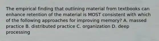 The empirical finding that outlining material from textbooks can enhance retention of the material is MOST consistent with which of the following approaches for improving memory? A. massed practice B. distributed practice C. organization D. deep processing