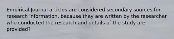 Empirical Journal articles are considered secondary sources for research information, because they are written by the researcher who conducted the research and details of the study are provided?