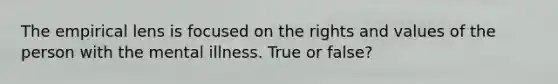 The empirical lens is focused on the rights and values of the person with the mental illness. True or false?