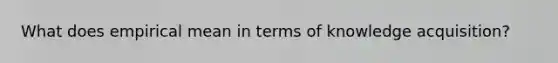 What does empirical mean in terms of knowledge acquisition?