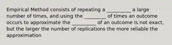 Empirical Method consists of repeating a __________ a large number of times, and using the _________ of times an outcome occurs to approximate the __________ of an outcome Is not exact, but the larger the number of replications the more reliable the approximation