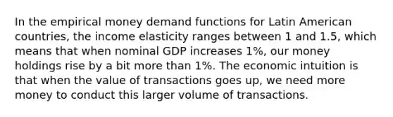 In the empirical money demand functions for Latin American countries, the income elasticity ranges between 1 and 1.5, which means that when nominal GDP increases 1%, our money holdings rise by a bit more than 1%. The economic intuition is that when the value of transactions goes up, we need more money to conduct this larger volume of transactions.