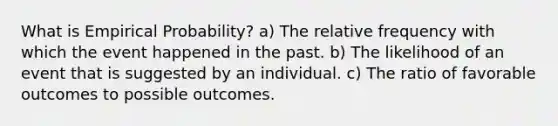 What is Empirical Probability? a) The relative frequency with which the event happened in the past. b) The likelihood of an event that is suggested by an individual. c) The ratio of favorable outcomes to possible outcomes.