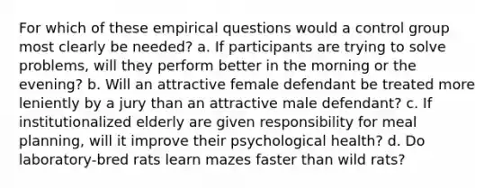 For which of these empirical questions would a control group most clearly be needed? a. If participants are trying to solve problems, will they perform better in the morning or the evening? b. Will an attractive female defendant be treated more leniently by a jury than an attractive male defendant? c. If institutionalized elderly are given responsibility for meal planning, will it improve their psychological health? d. Do laboratory-bred rats learn mazes faster than wild rats?