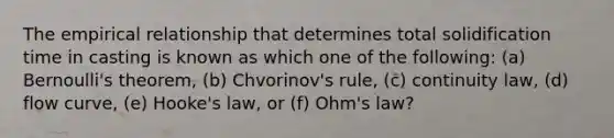 The empirical relationship that determines total solidification time in casting is known as which one of the following: (a) Bernoulli's theorem, (b) Chvorinov's rule, (c) continuity law, (d) flow curve, (e) Hooke's law, or (f) Ohm's law?