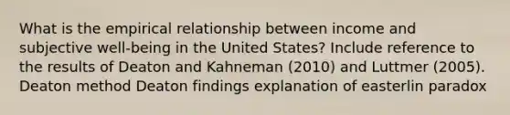 What is the empirical relationship between income and subjective well-being in the United States? Include reference to the results of Deaton and Kahneman (2010) and Luttmer (2005). Deaton method Deaton findings explanation of easterlin paradox