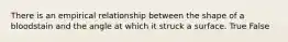 There is an empirical relationship between the shape of a bloodstain and the angle at which it struck a surface. True False