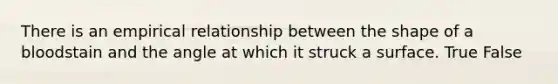 There is an empirical relationship between the shape of a bloodstain and the angle at which it struck a surface. True False