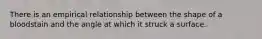 There is an empirical relationship between the shape of a bloodstain and the angle at which it struck a surface.