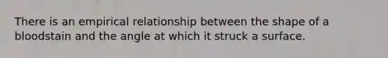 There is an empirical relationship between the shape of a bloodstain and the angle at which it struck a surface.