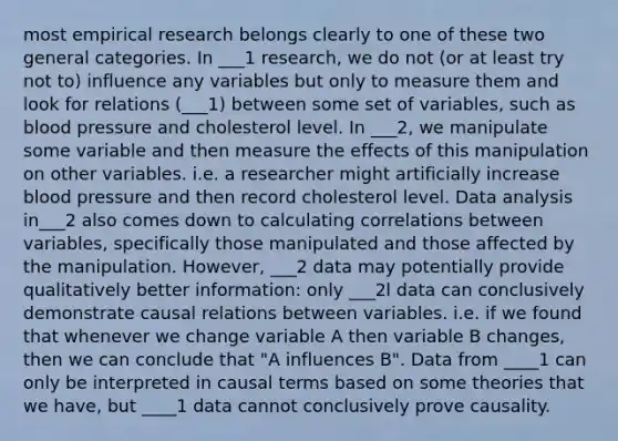 most empirical research belongs clearly to one of these two general categories. In ___1 research, we do not (or at least try not to) influence any variables but only to measure them and look for relations (___1) between some set of variables, such as blood pressure and cholesterol level. In ___2, we manipulate some variable and then measure the effects of this manipulation on other variables. i.e. a researcher might artificially increase blood pressure and then record cholesterol level. Data analysis in___2 also comes down to calculating correlations between variables, specifically those manipulated and those affected by the manipulation. However, ___2 data may potentially provide qualitatively better information: only ___2l data can conclusively demonstrate causal relations between variables. i.e. if we found that whenever we change variable A then variable B changes, then we can conclude that "A influences B". Data from ____1 can only be interpreted in causal terms based on some theories that we have, but ____1 data cannot conclusively prove causality.