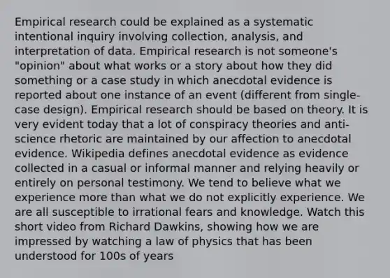 Empirical research could be explained as a systematic intentional inquiry involving collection, analysis, and interpretation of data. Empirical research is not someone's "opinion" about what works or a story about how they did something or a case study in which anecdotal evidence is reported about one instance of an event (different from single-case design). Empirical research should be based on theory. It is very evident today that a lot of conspiracy theories and anti-science rhetoric are maintained by our affection to anecdotal evidence. Wikipedia defines anecdotal evidence as evidence collected in a casual or informal manner and relying heavily or entirely on personal testimony. We tend to believe what we experience more than what we do not explicitly experience. We are all susceptible to irrational fears and knowledge. Watch this short video from Richard Dawkins, showing how we are impressed by watching a law of physics that has been understood for 100s of years