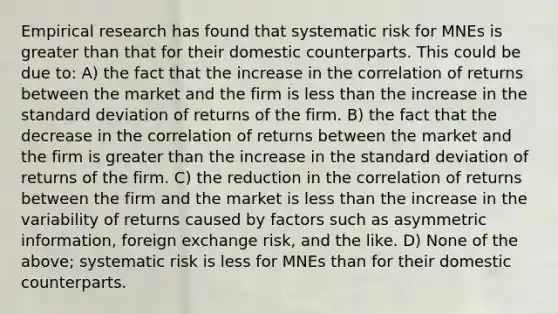 Empirical research has found that systematic risk for MNEs is greater than that for their domestic counterparts. This could be due to: A) the fact that the increase in the correlation of returns between the market and the firm is less than the increase in the standard deviation of returns of the firm. B) the fact that the decrease in the correlation of returns between the market and the firm is greater than the increase in the standard deviation of returns of the firm. C) the reduction in the correlation of returns between the firm and the market is less than the increase in the variability of returns caused by factors such as asymmetric information, foreign exchange risk, and the like. D) None of the above; systematic risk is less for MNEs than for their domestic counterparts.