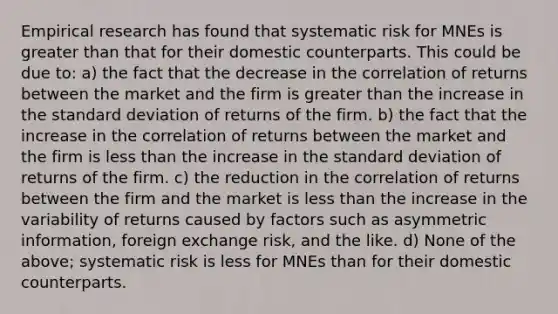 Empirical research has found that systematic risk for MNEs is greater than that for their domestic counterparts. This could be due​ to: a) the fact that the decrease in the correlation of returns between the market and the firm is greater than the increase in the standard deviation of returns of the firm. b) the fact that the increase in the correlation of returns between the market and the firm is less than the increase in the standard deviation of returns of the firm. c) the reduction in the correlation of returns between the firm and the market is less than the increase in the variability of returns caused by factors such as asymmetric​ information, foreign exchange​ risk, and the like. d) None of the​ above; systematic risk is less for MNEs than for their domestic counterparts.