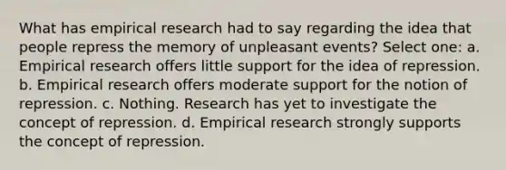 What has empirical research had to say regarding the idea that people repress the memory of unpleasant events? Select one: a. Empirical research offers little support for the idea of repression. b. Empirical research offers moderate support for the notion of repression. c. Nothing. Research has yet to investigate the concept of repression. d. Empirical research strongly supports the concept of repression.