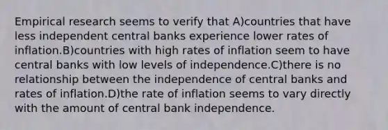 Empirical research seems to verify that A)countries that have less independent central banks experience lower rates of inflation.B)countries with high rates of inflation seem to have central banks with low levels of independence.C)there is no relationship between the independence of central banks and rates of inflation.D)the rate of inflation seems to vary directly with the amount of central bank independence.