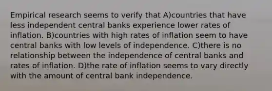 Empirical research seems to verify that A)countries that have less independent central banks experience lower rates of inflation. B)countries with high rates of inflation seem to have central banks with low levels of independence. C)there is no relationship between the independence of central banks and rates of inflation. D)the rate of inflation seems to vary directly with the amount of central bank independence.