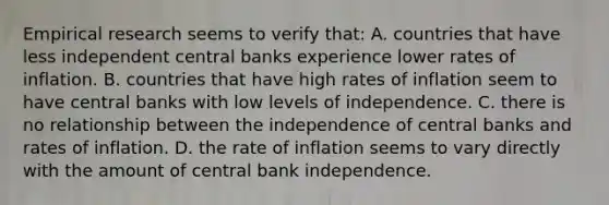 Empirical research seems to verify that: A. countries that have less independent central banks experience lower rates of inflation. B. countries that have high rates of inflation seem to have central banks with low levels of independence. C. there is no relationship between the independence of central banks and rates of inflation. D. the rate of inflation seems to vary directly with the amount of central bank independence.