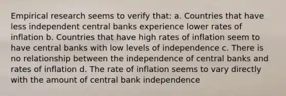 Empirical research seems to verify that: a. Countries that have less independent central banks experience lower rates of inflation b. Countries that have high rates of inflation seem to have central banks with low levels of independence c. There is no relationship between the independence of central banks and rates of inflation d. The rate of inflation seems to vary directly with the amount of central bank independence