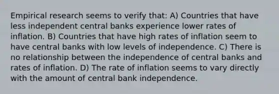 Empirical research seems to verify that: A) Countries that have less independent central banks experience lower rates of inflation. B) Countries that have high rates of inflation seem to have central banks with low levels of independence. C) There is no relationship between the independence of central banks and rates of inflation. D) The rate of inflation seems to vary directly with the amount of central bank independence.