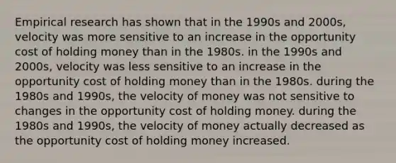 Empirical research has shown that in the 1990s and 2000s, velocity was more sensitive to an increase in the opportunity cost of holding money than in the 1980s. in the 1990s and 2000s, velocity was less sensitive to an increase in the opportunity cost of holding money than in the 1980s. during the 1980s and 1990s, the velocity of money was not sensitive to changes in the opportunity cost of holding money. during the 1980s and 1990s, the velocity of money actually decreased as the opportunity cost of holding money increased.