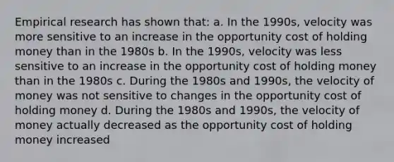 Empirical research has shown that: a. In the 1990s, velocity was more sensitive to an increase in the opportunity cost of holding money than in the 1980s b. In the 1990s, velocity was less sensitive to an increase in the opportunity cost of holding money than in the 1980s c. During the 1980s and 1990s, the velocity of money was not sensitive to changes in the opportunity cost of holding money d. During the 1980s and 1990s, the velocity of money actually decreased as the opportunity cost of holding money increased