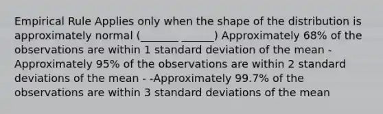 Empirical Rule Applies only when the shape of the distribution is approximately normal (_______ ______) Approximately 68% of the observations are within 1 standard deviation of the mean -Approximately 95% of the observations are within 2 standard deviations of the mean - -Approximately 99.7% of the observations are within 3 standard deviations of the mean