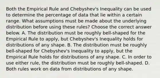 Both the Empirical Rule and​ Chebyshev's Inequality can be used to determine the percentage of data that lie within a certain range. What assumptions must be made about the underlying distribution before using these​ rules? Choose the correct answer below. A. The distribution must be roughly​ bell-shaped for the Empirical Rule to​ apply, but​ Chebyshev's Inequality holds for distributions of any shape. B. The distribution must be roughly​ bell-shaped for​ Chebyshev's Inequality to​ apply, but the Empirical Rule holds for distributions of any shape. C. In order to use either​ rule, the distribution must be roughly​ bell-shaped. D. Both rules work on data from distributions of any shape.