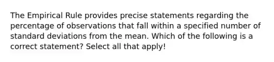 The Empirical Rule provides precise statements regarding the percentage of observations that fall within a specified number of standard deviations from the mean. Which of the following is a correct statement? Select all that apply!